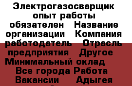 Электрогазосварщик-опыт работы обязателен › Название организации ­ Компания-работодатель › Отрасль предприятия ­ Другое › Минимальный оклад ­ 1 - Все города Работа » Вакансии   . Адыгея респ.,Адыгейск г.